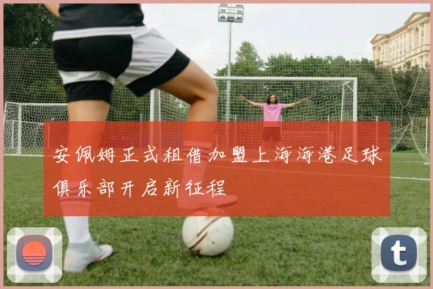 安佩姆正式租借加盟上海海港足球俱乐部开启新征程