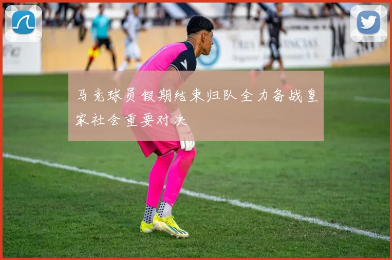 马竞球员假期结束归队全力备战皇家社会重要对决
