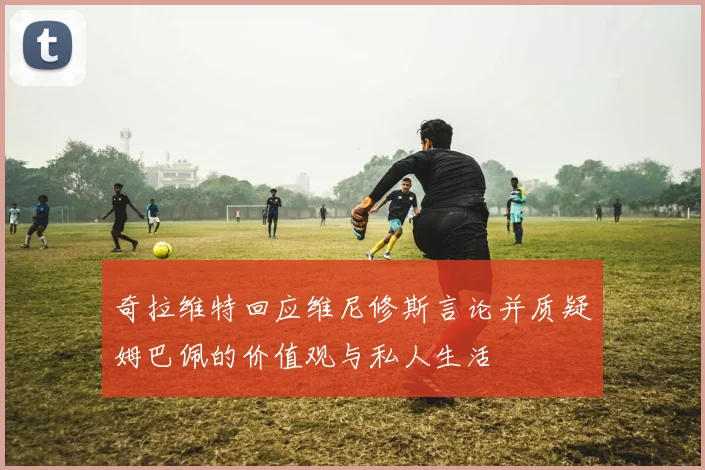 奇拉维特回应维尼修斯言论并质疑姆巴佩的价值观与私人生活