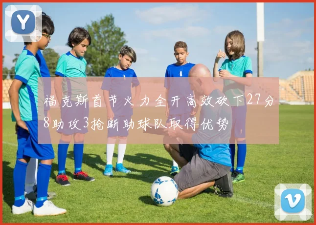 福克斯首节火力全开高效砍下27分8助攻3抢断助球队取得优势