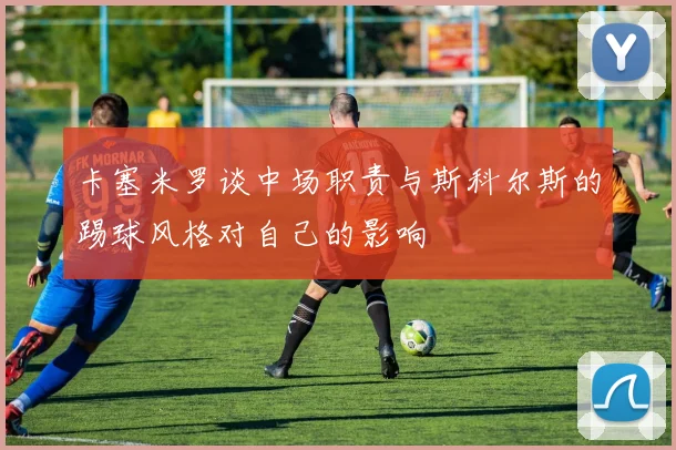 卡塞米罗谈中场职责与斯科尔斯的踢球风格对自己的影响