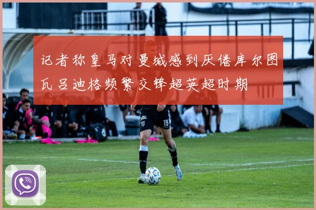 记者称皇马对曼城感到厌倦库尔图瓦吕迪格频繁交锋超英超时期