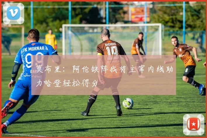 莫布里：阿伦缺阵我将主宰内线助力哈登轻松得分