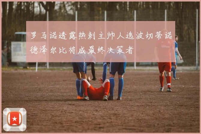 罗马诺透露热刺主帅人选波切蒂诺德泽尔比将成最终决策者