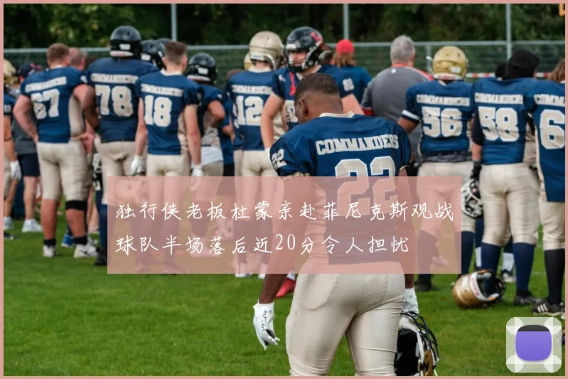 独行侠老板杜蒙亲赴菲尼克斯观战球队半场落后近20分令人担忧