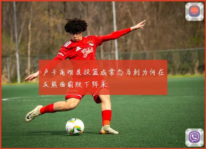 卢卡高难度投篮成常态马刺为何在灰熊面前败下阵来