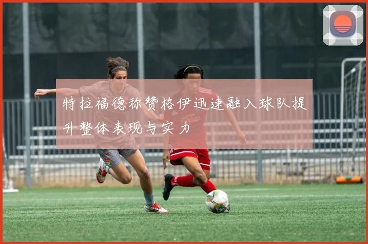 特拉福德称赞格伊迅速融入球队提升整体表现与实力