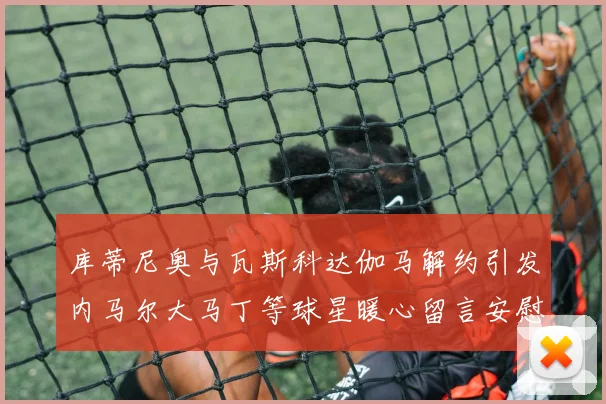 库蒂尼奥与瓦斯科达伽马解约引发内马尔大马丁等球星暖心留言安慰