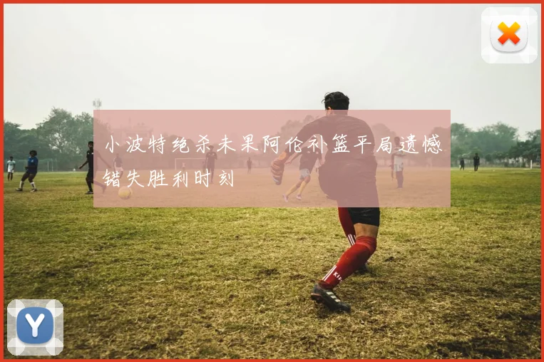 小波特绝杀未果阿伦补篮平局遗憾错失胜利时刻