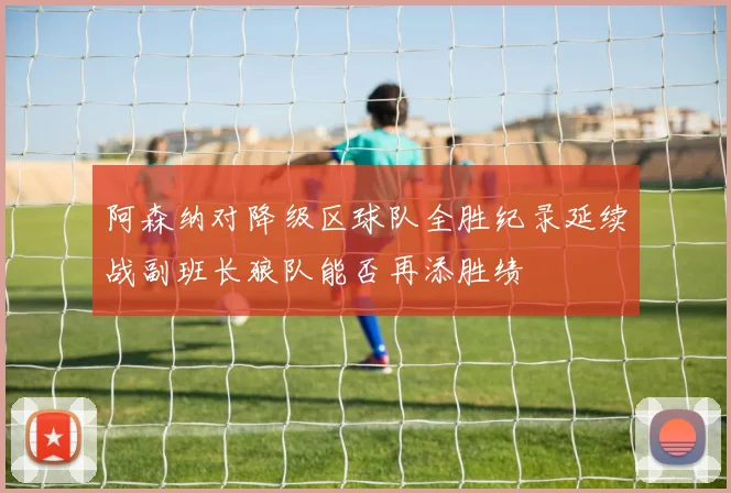 阿森纳对降级区球队全胜纪录延续战副班长狼队能否再添胜绩