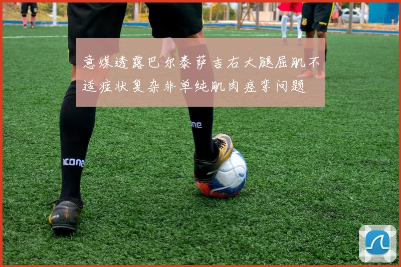 意媒透露巴尔泰萨吉右大腿屈肌不适症状复杂非单纯肌肉痉挛问题