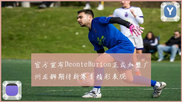 官方宣布DeonteBurton正式加盟广州龙狮期待新赛季精彩表现